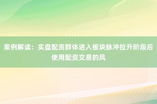 案例解读：实盘配资群体进入板块脉冲拉升阶段后使用配资交易的风