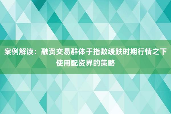 案例解读:融资交易群体于指数缓跌时期行情之下使用配资界的策略