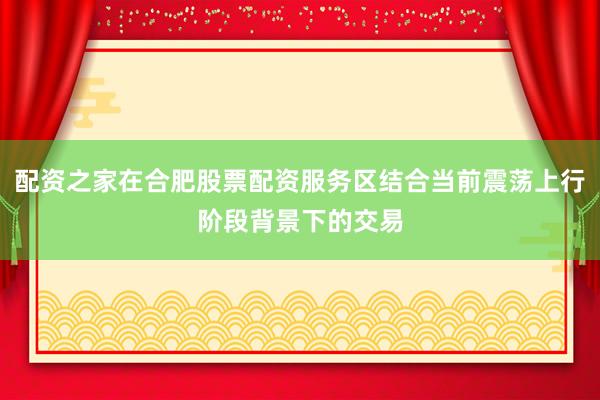 配资之家在合肥股票配资服务区结合当前震荡上行阶段背景下的交易
