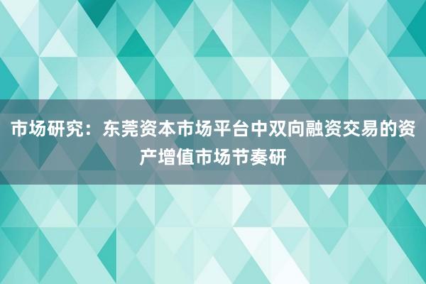 市场研究:东莞资本市场平台中双向融资交易的资产增值市场节奏研