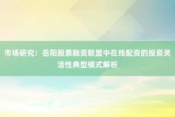 市场研究：岳阳股票融资联盟中在线配资的投资灵活性典型模式解析