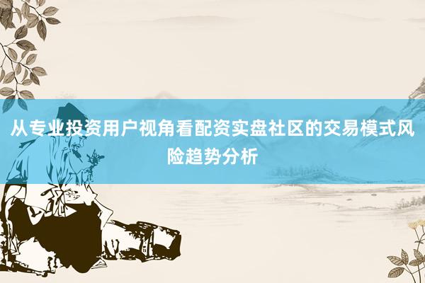 从专业投资用户视角看配资实盘社区的交易模式风险趋势分析