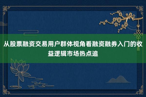 从股票融资交易用户群体视角看融资融券入门的收益逻辑市场热点追