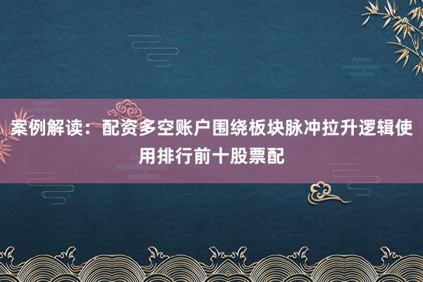 案例解读：配资多空账户围绕板块脉冲拉升逻辑使用排行前十股票配