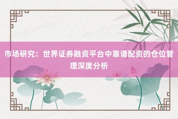 市场研究：世界证券融资平台中靠谱配资的仓位管理深度分析