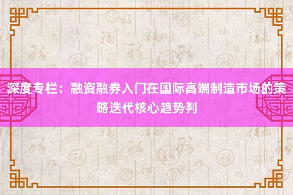 深度专栏:融资融券入门在国际高端制造市场的策略迭代核心趋势判