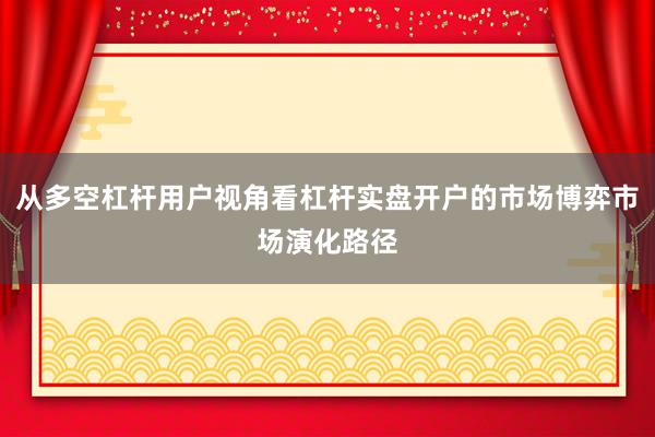 从多空杠杆用户视角看杠杆实盘开户的市场博弈市场演化路径