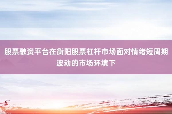 股票融资平台在衡阳股票杠杆市场面对情绪短周期波动的市场环境下