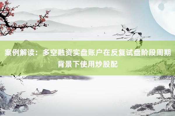 案例解读:多空融资实盘账户在反复试盘阶段周期背景下使用炒股配