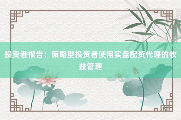 投资者报告:策略型投资者使用实盘配资代理的收益管理
