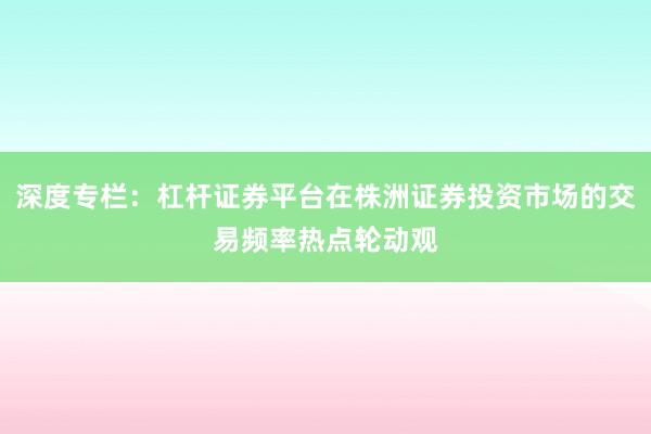 深度专栏：杠杆证券平台在株洲证券投资市场的交易频率热点轮动观
