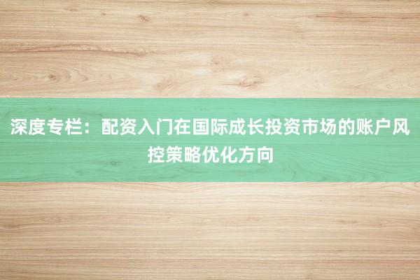 深度专栏：配资入门在国际成长投资市场的账户风控策略优化方向
