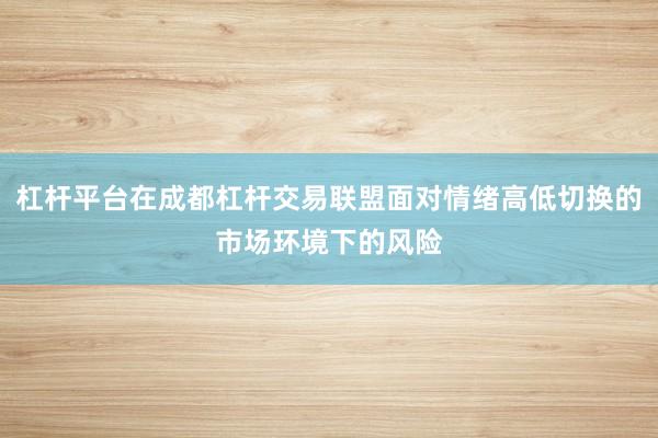杠杆平台在成都杠杆交易联盟面对情绪高低切换的市场环境下的风险