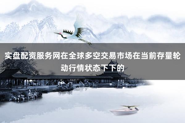 实盘配资服务网在全球多空交易市场在当前存量轮动行情状态下下的
