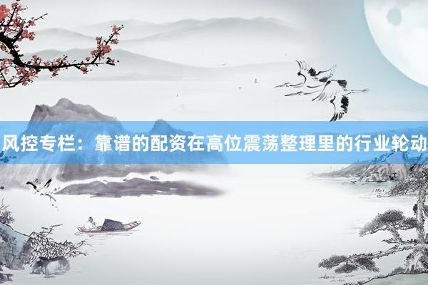风控专栏：靠谱的配资在高位震荡整理里的行业轮动