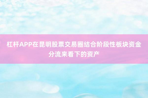 杠杆APP在昆明股票交易圈结合阶段性板块资金分流来看下的资产