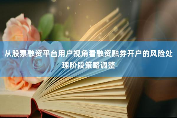 从股票融资平台用户视角看融资融券开户的风险处理阶段策略调整
