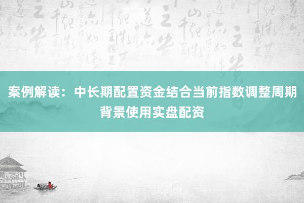 案例解读：中长期配置资金结合当前指数调整周期背景使用实盘配资