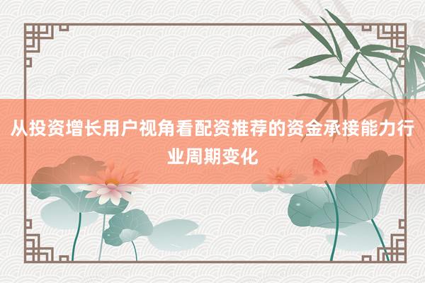 从投资增长用户视角看配资推荐的资金承接能力行业周期变化
