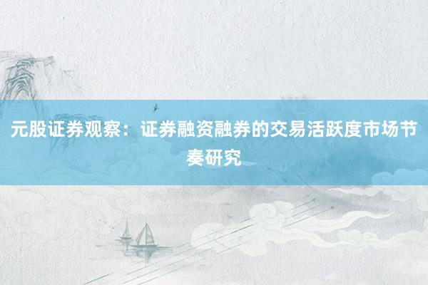 元股证券观察：证券融资融券的交易活跃度市场节奏研究