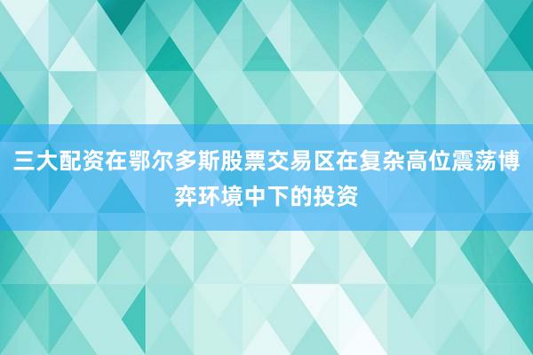 三大配资在鄂尔多斯股票交易区在复杂高位震荡博弈环境中下的投资