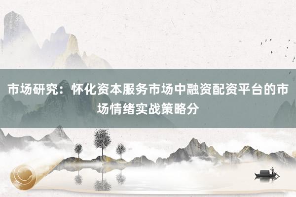 市场研究：怀化资本服务市场中融资配资平台的市场情绪实战策略分