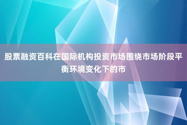 股票融资百科在国际机构投资市场围绕市场阶段平衡环境变化下的市
