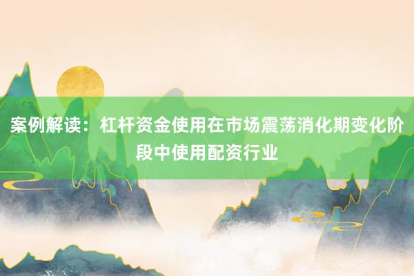 案例解读:杠杆资金使用在市场震荡消化期变化阶段中使用配资行业