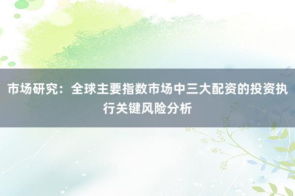 市场研究：全球主要指数市场中三大配资的投资执行关键风险分析