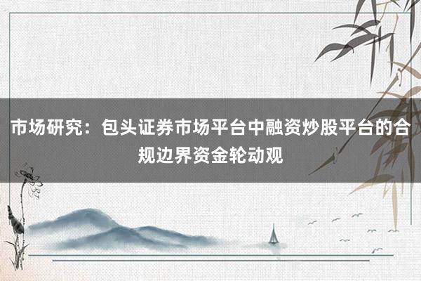 市场研究：包头证券市场平台中融资炒股平台的合规边界资金轮动观