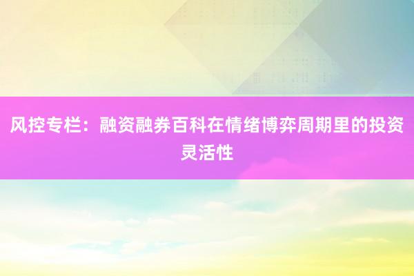 风控专栏：融资融券百科在情绪博弈周期里的投资灵活性