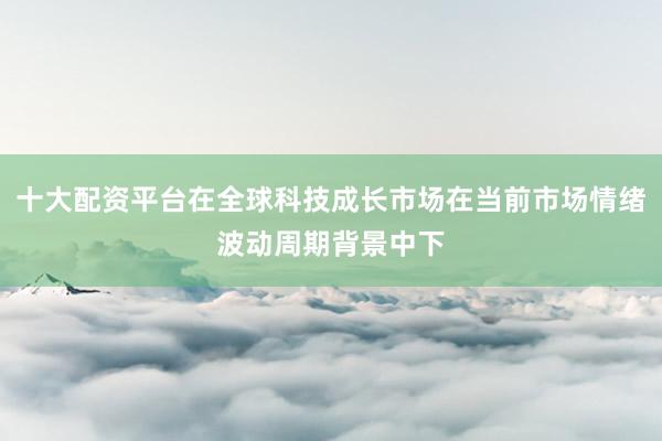 十大配资平台在全球科技成长市场在当前市场情绪波动周期背景中下