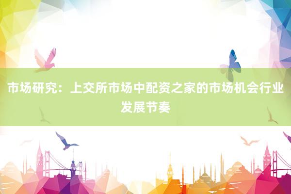 市场研究：上交所市场中配资之家的市场机会行业发展节奏