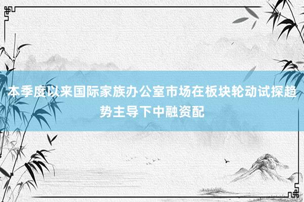 本季度以来国际家族办公室市场在板块轮动试探趋势主导下中融资配