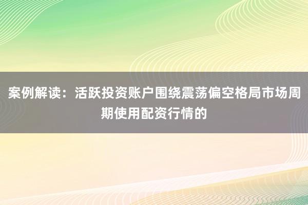 案例解读:活跃投资账户围绕震荡偏空格局市场周期使用配资行情的