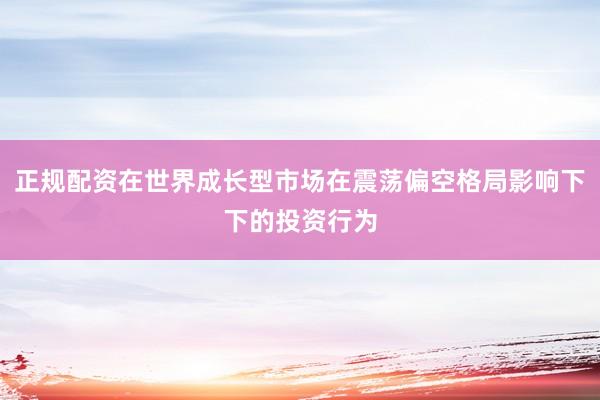 正规配资在世界成长型市场在震荡偏空格局影响下下的投资行为