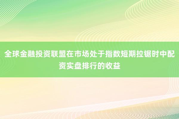 全球金融投资联盟在市场处于指数短期拉锯时中配资实盘排行的收益