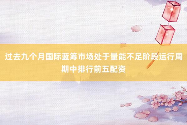过去九个月国际蓝筹市场处于量能不足阶段运行周期中排行前五配资