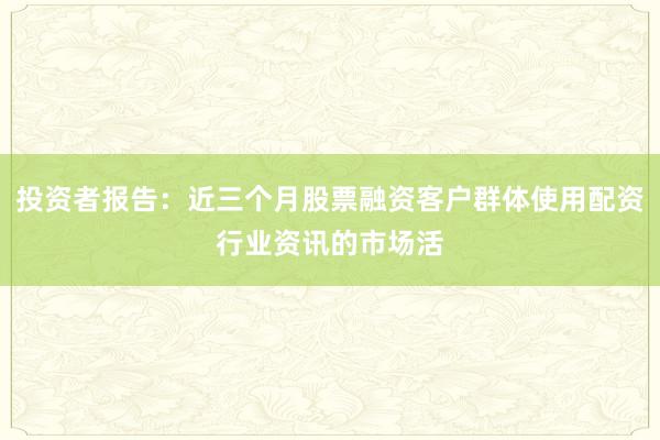 投资者报告：近三个月股票融资客户群体使用配资行业资讯的市场活