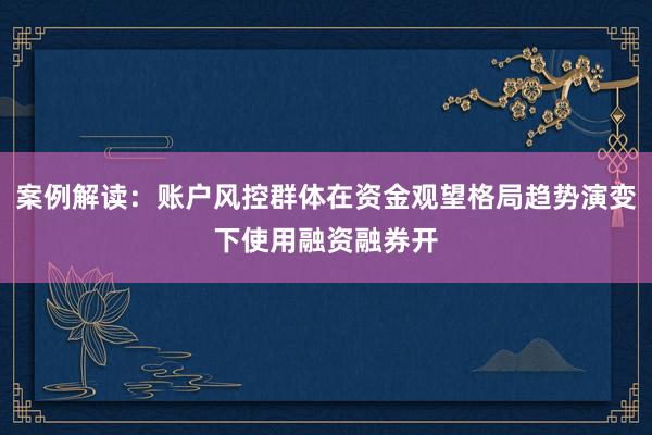 案例解读：账户风控群体在资金观望格局趋势演变下使用融资融券开