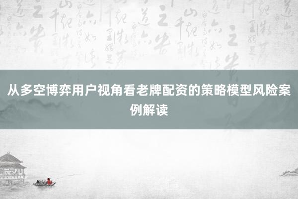 从多空博弈用户视角看老牌配资的策略模型风险案例解读