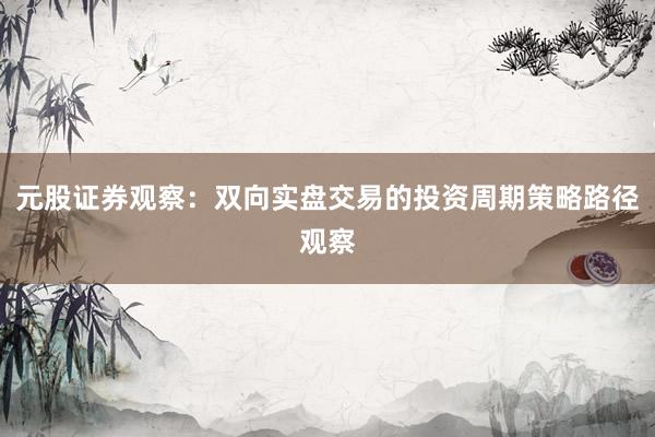元股证券观察:双向实盘交易的投资周期策略路径观察