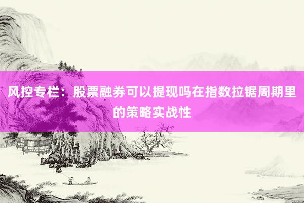 风控专栏：股票融券可以提现吗在指数拉锯周期里的策略实战性