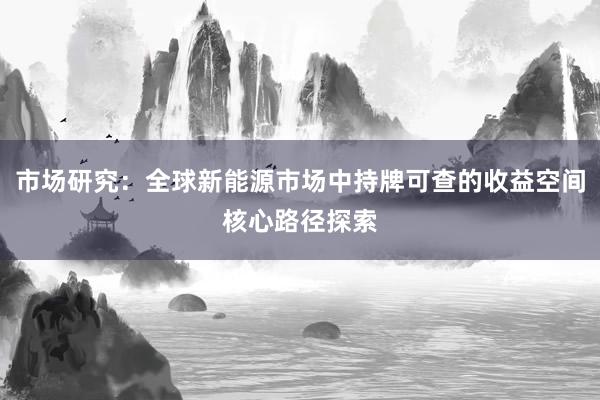 市场研究:全球新能源市场中持牌可查的收益空间核心路径探索