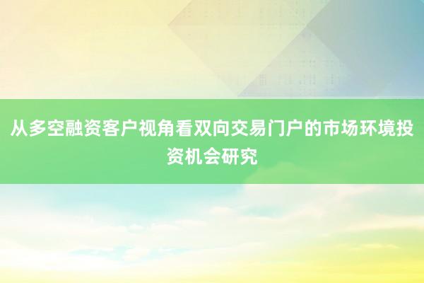 从多空融资客户视角看双向交易门户的市场环境投资机会研究