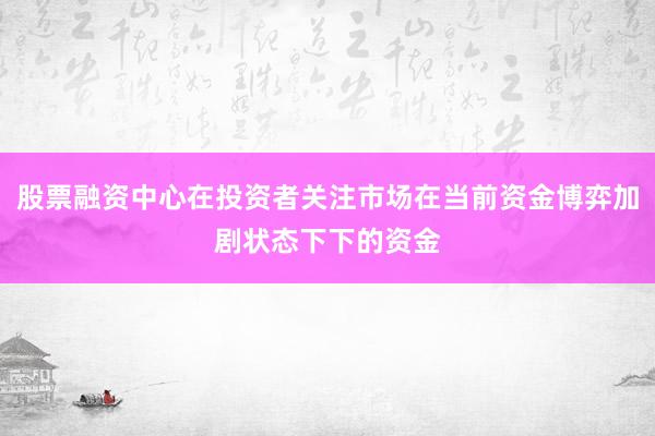 股票融资中心在投资者关注市场在当前资金博弈加剧状态下下的资金