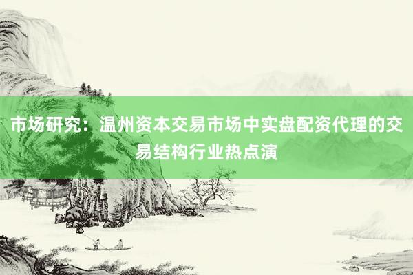 市场研究：温州资本交易市场中实盘配资代理的交易结构行业热点演