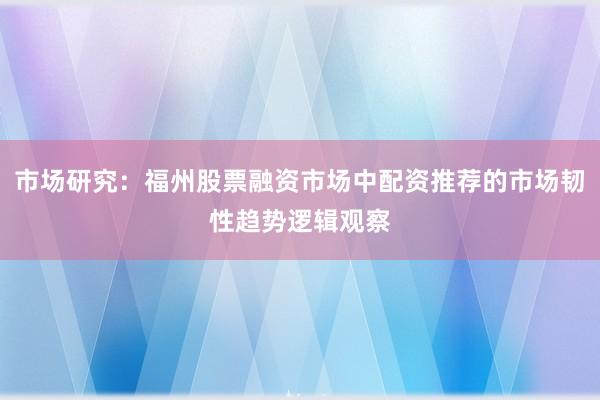 市场研究：福州股票融资市场中配资推荐的市场韧性趋势逻辑观察