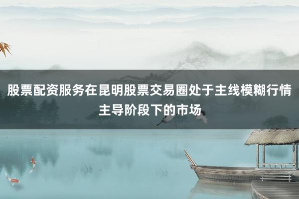 股票配资服务在昆明股票交易圈处于主线模糊行情主导阶段下的市场