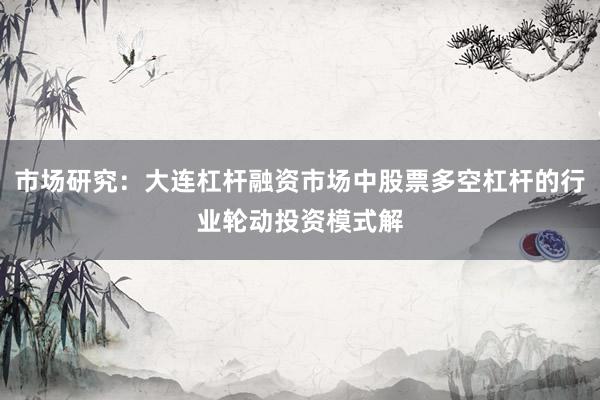 市场研究：大连杠杆融资市场中股票多空杠杆的行业轮动投资模式解